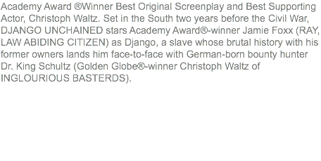 Academy Award ®Winner Best Original Screenplay and Best Supporting Actor, Christoph Waltz. Set in the South two years before the Civil War, DJANGO UNCHAINED stars Academy Award®-winner Jamie Foxx (RAY, LAW ABIDING CITIZEN) as Django, a slave whose brutal history with his former owners lands him face-to-face with German-born bounty hunter Dr. King Schultz (Golden Globe®-winner Christoph Waltz of INGLOURIOUS BASTERDS).